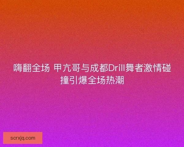 嗨翻全场 甲亢哥与成都Drill舞者激情碰撞引爆全场热潮
