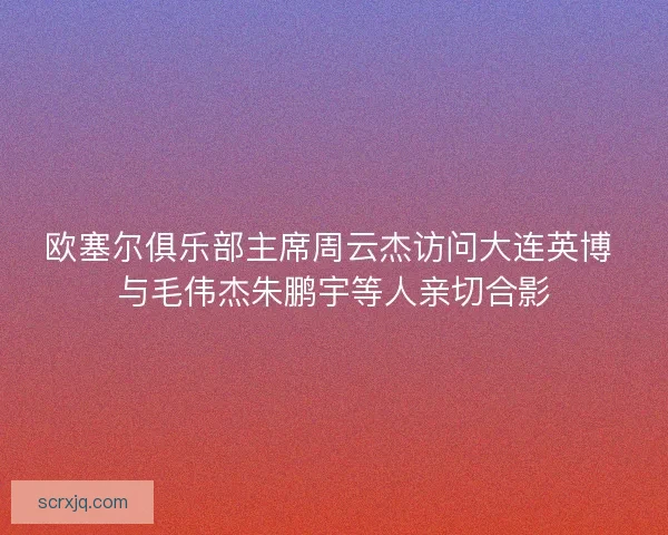 欧塞尔俱乐部主席周云杰访问大连英博 与毛伟杰朱鹏宇等人亲切合影 欧塞尔俱乐部主席周云杰访问大连英博 与毛伟杰朱鹏宇等人亲切合影