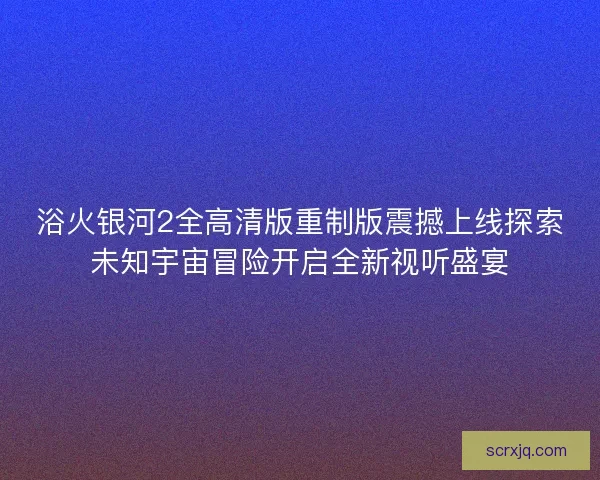 浴火银河2全高清版重制版震撼上线探索未知宇宙冒险开启全新视听盛宴 浴火银河2全高清版重制版震撼上线探索未知宇宙冒险开启全新视听盛宴