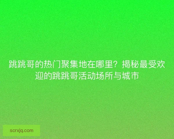跳跳哥的热门聚集地在哪里?揭秘最受欢迎的跳跳哥活动场所与城市 跳跳哥的热门聚集地在哪里?揭秘最受欢迎的跳跳哥活动场所与城市