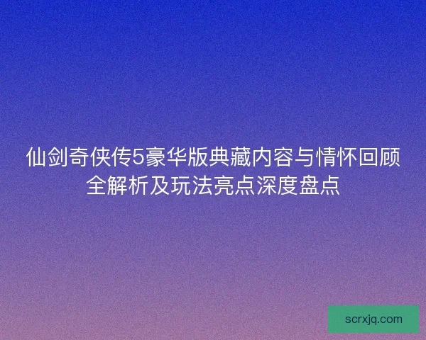 仙剑奇侠传5豪华版典藏内容与情怀回顾全解析及玩法亮点深度盘点 仙剑奇侠传5豪华版典藏内容与情怀回顾全解析及玩法亮点深度盘点