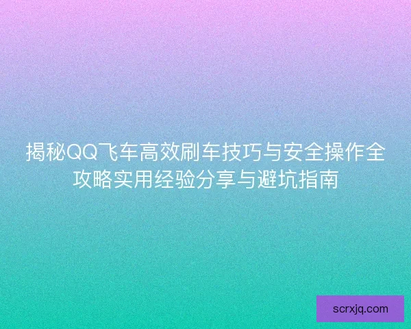 揭秘QQ飞车高效刷车技巧与安全操作全攻略实用经验分享与避坑指南