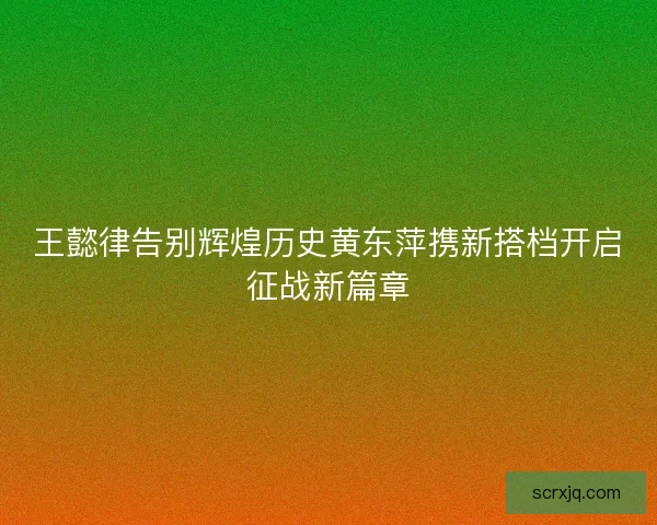 王懿律告别辉煌历史黄东萍携新搭档开启征战新篇章 王懿律告别辉煌历史黄东萍携新搭档开启征战新篇章