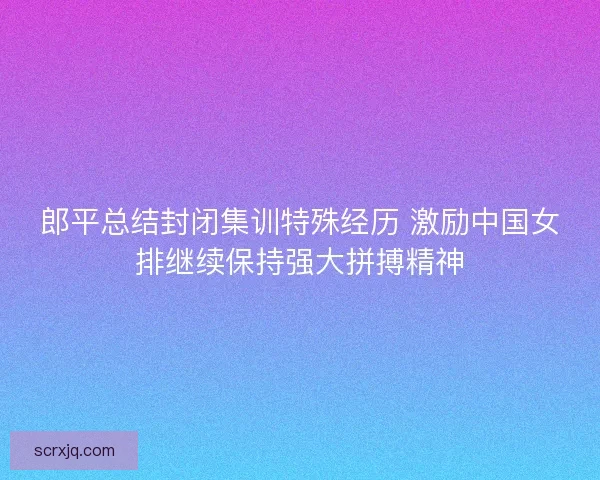 郎平总结封闭集训特殊经历 激励中国女排继续保持强大拼搏精神 郎平总结封闭集训特殊经历 激励中国女排继续保持强大拼搏精神
