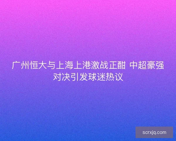 广州恒大与上海上港激战正酣 中超豪强对决引发球迷热议 广州恒大与上海上港激战正酣 中超豪强对决引发球迷热议