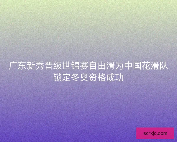 广东新秀晋级世锦赛自由滑为中国花滑队锁定冬奥资格成功