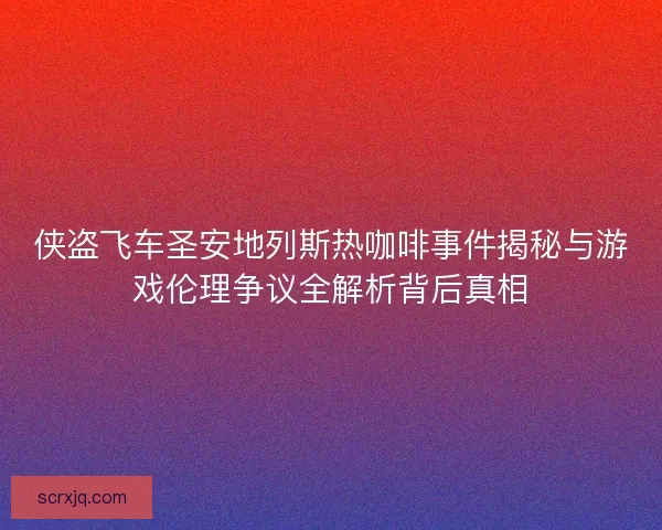 侠盗飞车圣安地列斯热咖啡事件揭秘与游戏伦理争议全解析背后真相
