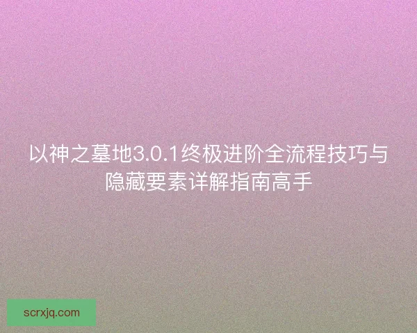 以神之墓地3.0.1终极进阶全流程技巧与隐藏要素详解指南高手