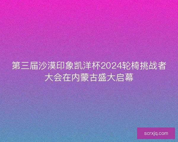第三届沙漠印象凯洋杯2024轮椅挑战者大会在内蒙古盛大启幕
