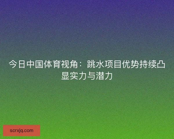 今日中国体育视角：跳水项目优势持续凸显实力与潜力