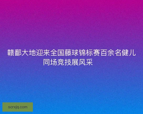 赣鄱大地迎来全国藤球锦标赛百余名健儿同场竞技展风采🏆