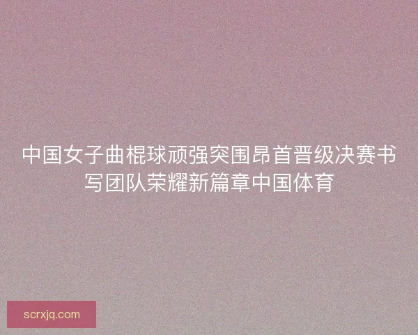 中国女子曲棍球顽强突围昂首晋级决赛书写团队荣耀新篇章中国体育 中国女子曲棍球顽强突围昂首晋级决赛书写团队荣耀新篇章中国体育