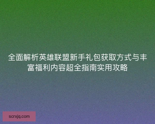 全面解析英雄联盟新手礼包获取方式与丰富福利内容超全指南实用攻略 全面解析英雄联盟新手礼包获取方式与丰富福利内容超全指南实用攻略