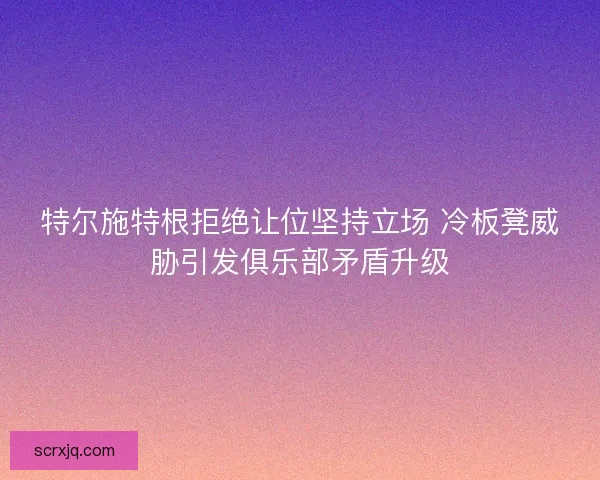 特尔施特根拒绝让位坚持立场 冷板凳威胁引发俱乐部矛盾升级 特尔施特根拒绝让位坚持立场 冷板凳威胁引发俱乐部矛盾升级