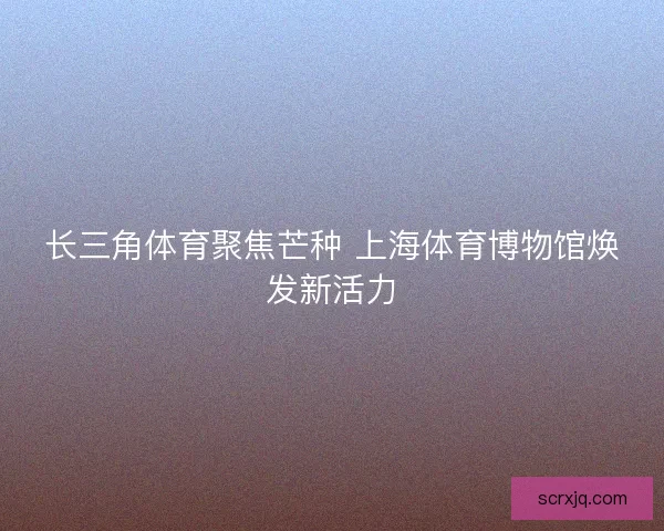 长三角体育聚焦芒种 上海体育博物馆焕发新活力 长三角体育聚焦芒种 上海体育博物馆焕发新活力
