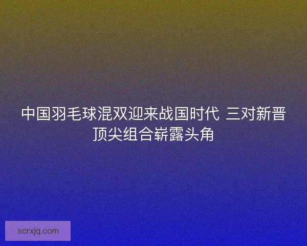 中国羽毛球混双迎来战国时代 三对新晋顶尖组合崭露头角 中国羽毛球混双迎来战国时代 三对新晋顶尖组合崭露头角