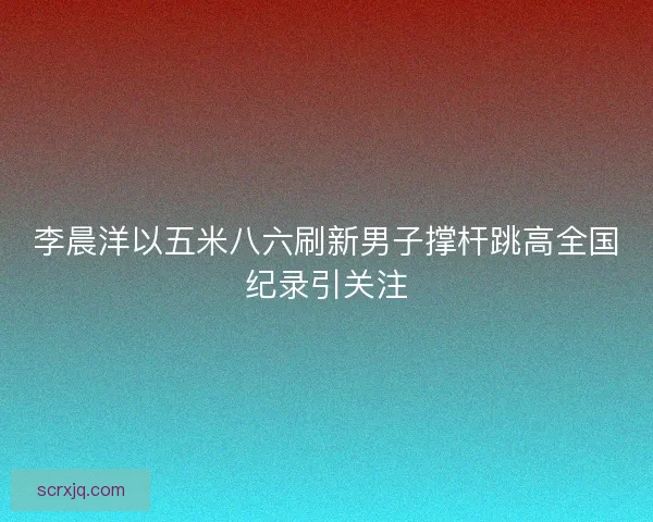 李晨洋以五米八六刷新男子撑杆跳高全国纪录引关注 李晨洋以五米八六刷新男子撑杆跳高全国纪录引关注