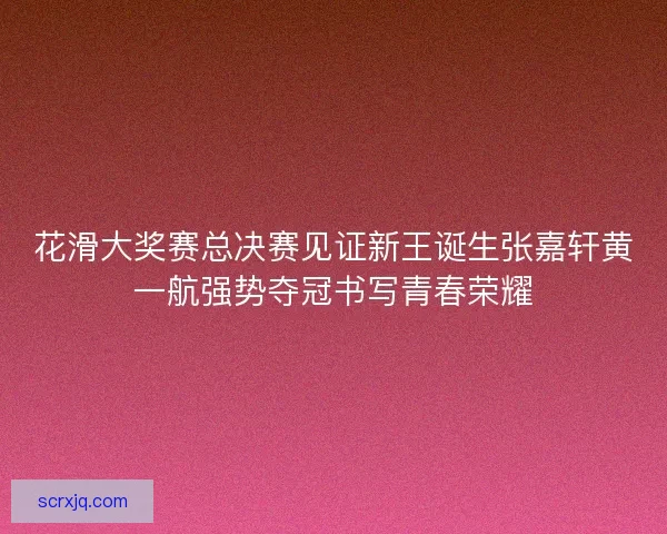 花滑大奖赛总决赛见证新王诞生张嘉轩黄一航强势夺冠书写青春荣耀