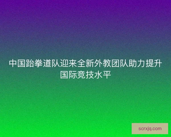 中国跆拳道队迎来全新外教团队助力提升国际竞技水平
