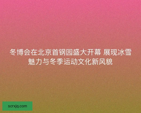 冬博会在北京首钢园盛大开幕 展现冰雪魅力与冬季运动文化新风貌