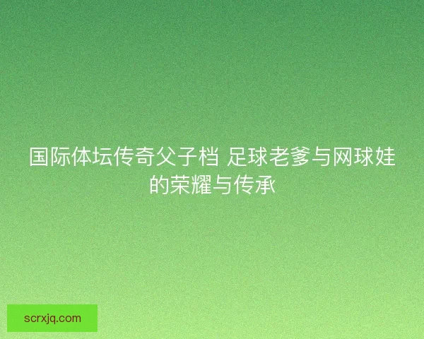 国际体坛传奇父子档 足球老爹与网球娃的荣耀与传承