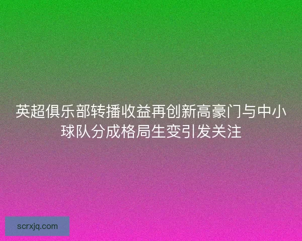 英超俱乐部转播收益再创新高豪门与中小球队分成格局生变引发关注