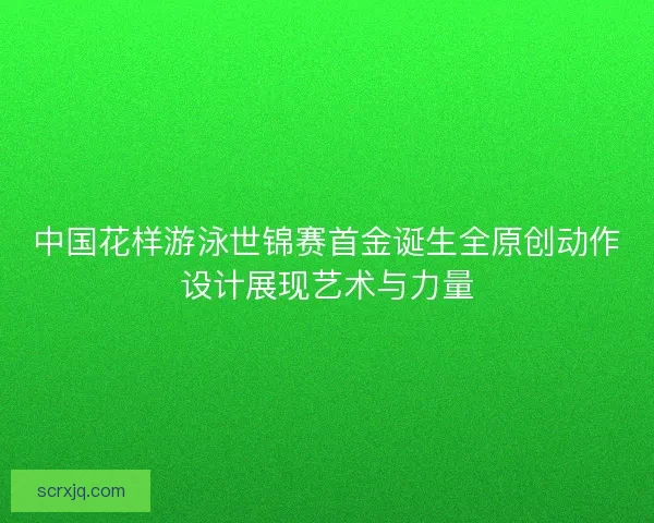 中国花样游泳世锦赛首金诞生全原创动作设计展现艺术与力量 中国花样游泳世锦赛首金诞生全原创动作设计展现艺术与力量