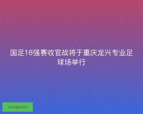 国足18强赛收官战将于重庆龙兴专业足球场举行 国足18强赛收官战将于重庆龙兴专业足球场举行