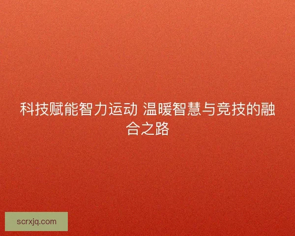 科技赋能智力运动 温暖智慧与竞技的融合之路 科技赋能智力运动 温暖智慧与竞技的融合之路