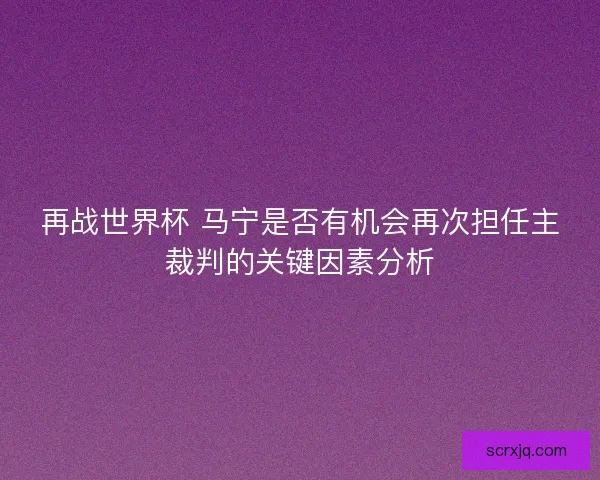 再战世界杯 马宁是否有机会再次担任主裁判的关键因素分析