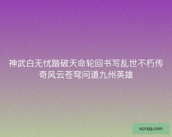 神武白无忧踏破天命轮回书写乱世不朽传奇风云苍穹问道九州英雄 神武白无忧踏破天命轮回书写乱世不朽传奇风云苍穹问道九州英雄